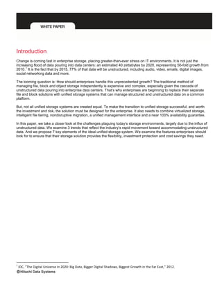 Introduction
Change is coming fast in enterprise storage, placing greater-than-ever stress on IT environments. It is not just the
increasing flood of data pouring into data centers: an estimated 40 zettabytes by 2020, representing 50-fold growth from
2010.
1
It is the fact that by 2015, 77% of that data will be unstructured, including audio, video, emails, digital images,
social networking data and more.
The looming question is: How should enterprises handle this unprecedented growth? The traditional method of
managing file, block and object storage independently is expensive and complex, especially given the cascade of
unstructured data pouring into enterprise data centers. That’s why enterprises are beginning to replace their separate
file and block solutions with unified storage systems that can manage structured and unstructured data on a common
platform.
But, not all unified storage systems are created equal. To make the transition to unified storage successful, and worth
the investment and risk, the solution must be designed for the enterprise. It also needs to combine virtualized storage,
intelligent file tiering, nondisruptive migration, a unified management interface and a near 100% availability guarantee.
In this paper, we take a closer look at the challenges plaguing today’s storage environments, largely due to the influx of
unstructured data. We examine 3 trends that reflect the industry’s rapid movement toward accommodating unstructured
data. And we propose 7 key elements of the ideal unified storage system. We examine the features enterprises should
look for to ensure that their storage solution provides the flexibility, investment protection and cost savings they need.
1
IDC, “The Digital Universe in 2020: Big Data, Bigger Digital Shadows, Biggest Growth in the Far East,” 2012.
 
