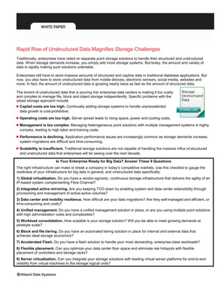 Rapid Rise of Unstructured Data Magnifies Storage Challenges
Traditionally, enterprises have relied on separate point storage solutions to handle their structured and unstructured
data. When storage demands increase, you simply add more storage systems. But today, the amount and variety of
data is rapidly making such solutions untenable.
Enterprises still have to store massive amounts of structured and captive data in traditional database applications. But
now, you also have to store unstructured data from mobile devices, electronic sensors, social media, websites and
more. In fact, the amount of unstructured data is growing nearly twice as fast as the amount of structured data.
The torrent of unstructured data that is pouring into enterprise data centers is making it too costly
and complex to manage file, block and object storage independently. Specific problems with the
siloed storage approach include:
 Capital costs are too high. Continually adding storage systems to handle unprecedented
data growth is cost-prohibitive.
 Operating costs are too high. Server sprawl leads to rising space, power and cooling costs.
 Management is too complex. Managing heterogeneous point solutions with multiple management systems is highly
complex, leading to high labor and training costs.
 Performance is declining. Application performance issues are increasingly common as storage demands increase;
system migrations are difficult and time-consuming.
 Scalability is insufficient. Traditional storage solutions are not capable of handling the massive influx of structured
and unstructured data that enterprises will be seeing over the next decade.
Is Your Enterprise Ready for Big Data? Answer These 9 Questions
The right infrastructure can make or break a company in today’s competitive markets. Use this checklist to gauge the
readiness of your infrastructure for big data in general, and unstructured data specifically:
1) Global virtualization. Do you have a vendor-agnostic, continuous storage infrastructure that delivers the agility of an
IP-based system complementing Fibre Channel?
2) Integrated active mirroring. Are you keeping TCO down by enabling system and data center extensibility through
provisioning and management of active-active volumes?
3) Data center and mobility resilience. How difficult are your data migrations? Are they self-managed and efficient, or
time-consuming and costly?
4) Unified management. Do you have a unified management solution in place, or are you using multiple point solutions
with high administration costs and complexities?
5) Workload consolidation. How scalable is your storage solution? Will you be able to meet growing demands at
petabyte scale?
6) Block and file tiering. Do you have an automated tiering solution in place for internal and external data that
achieves ideal storage economics?
7) Accelerated Flash. Do you have a flash solution to handle your most demanding, enterprise-class workloads?
8) Flexible placement. Can you optimize your data center floor space and eliminate isle hotspots with flexible
placement of controllers and storage racks?
9) Server virtualization. Can you integrate your storage solutions with leading virtual server platforms for end-to-end
visibility from virtual machines to the storage logical units?
 
