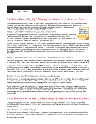 3 Industry Trends Highlight Growing Importance of Unstructured Data
Enterprises have traditionally focused on block-based storage protocols (Fibre Channel and iSCSI), while file-based
protocols (NFS and SMB) that accommodate unstructured data have played a secondary role. However, as
unstructured data becomes more prevalent and important, the storage industry is shifting toward
NFS and SMB protocols. Here are 3 trends that highlight this shift:
Trend 1: Ethernet Performance Is Outpacing Fibre Channel
A key trend that highlights the industry-wide shift toward file-based protocols is the move from Fibre
Channel to Ethernet. While the Fibre Channel roadmap as a network medium tapers off at
32Gb/sec, 40Gb/sec Ethernet is already well in use. The Ethernet speed that the NFS file protocol
runs over will reach 100Gb/sec and its delivery is expected in 2015.
Pundits have long predicted the demise of Fibre Channel as a network medium. Ethernet equipment is highly available,
easy to deploy, less expensive and benefits from a larger knowledge workforce. It is also ideally suited to data transfers
over longer distances. In the years to come, the shift to Ethernet will continue, which will further drive down costs and
accelerate adoption. Ideal storage architectures will enable coexistence of the 2, as they are highly complementary in
the right use cases. So, using a unified architecture will protect your investment and help soften any investment
dilemmas.
Trend 2: Analysts Predict 50% of New VMware Deployments Will Be Over NFS
VMware is also moving toward file-based protocols. The leader in virtualized servers traditionally connected its servers
to storage via SAN. Now, industry analysts are predicting that more than half of its deployments will soon be over NFS.
Using an IP-based network (over Ethernet) and NFS file sharing protocol provides agility and flexibility within a virtual
machine (VM) or virtual desktop infrastructure (VDI) environment. Storage resource allocation can be accomplished in
fewer steps without having to worry about SAN IDs or network addressing. Therefore, VMware vSphere administrators
can provision capacity on demand from a common storage pool, rather than from specific arrays or even disks.
Trend 3: Oracle Over NFS Architecture Continues to Proliferate
Oracle is known as a structured database architecture that runs over SAN or servers. But the Oracle over NFS version
is gaining more attention. The adoption of file-based implementations is more compelling than ever because of
performance increases in Ethernet and IP-based protocols, and adoption of VMware over NFS.
These trends of adoption are not surprising: Deploying Oracle over NFS protocols is easier and quicker because
administrators don’t have to deal with RAID or LUN configuration or capacity provisioning tasks. Administrators can
simply point to an NFS mount and create an Oracle folder. If the Oracle server has to be relocated, unmounting and
remounting of the NFS-based data store is all that is needed. Adding new capacity is also painless relative to SAN
deployments.
7 Key Elements of an Ideal Unified Storage Solution for Unstructured Data
Once you recognize the need to shift from siloed, block-oriented storage solutions to unified storage designed to
accommodate file, block and object storage, it is time for the next step: Identify the key elements of the ideal enterprise
storage solution.
Key Element 1: Virtualized Storage
A virtualized common storage pool is necessary to manage the massive amounts of structured and unstructured data
entering the data center. Global storage virtualization is virtualization applied across heterogeneous storage systems,
 