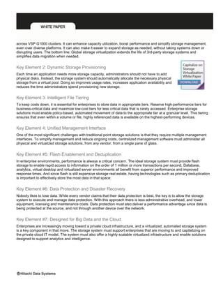 across VSP G1000 clusters. It can enhance capacity utilization, boost performance and simplify storage management,
even over diverse platforms. It can also make it easier to expand storage as needed, without taking systems down or
disrupting users. The bottom line: Global storage virtualization extends the life of 3rd-party storage systems and
simplifies data migration when needed.
Key Element 2: Dynamic Storage Provisioning
Each time an application needs more storage capacity, administrators should not have to add
physical disks. Instead, the storage system should automatically allocate the necessary physical
storage from a virtual pool. Doing so improves usage rates, increases application availability and
reduces the time administrators spend provisioning new storage.
Key Element 3: Intelligent File Tiering
To keep costs down, it is essential for enterprises to store data in appropriate tiers. Reserve high-performance tiers for
business-critical data and maximize low-cost tiers for less critical data that is rarely accessed. Enterprise storage
solutions must enable policy-based, automated movement of data to the appropriate tier at a granular level. This tiering
ensures that even within a volume or file, highly referenced data is available on the highest-performing devices.
Key Element 4: Unified Management Interface
One of the most significant challenges with traditional point storage solutions is that they require multiple management
interfaces. To simplify management and reduce ongoing costs, centralized management software must administer all
physical and virtualized storage solutions, from any vendor, from a single pane of glass.
Key Element #5: Flash Enablement and Deduplication
In enterprise environments, performance is always a critical concern. The ideal storage system must provide flash
storage to enable rapid access to information on the order of 1 million or more transactions per second. Database,
analytics, virtual desktop and virtualized server environments all benefit from superior performance and improved
response times. And since flash is still expensive storage real estate, having technologies such as primary deduplication
is important to effectively store the most data in that space.
Key Element #6: Data Protection and Disaster Recovery
Nobody likes to lose data. While every vendor claims that their data protection is best, the key is to allow the storage
system to execute and manage data protection. With this approach there is less administrative overhead, and lower
equipment, licensing and maintenance costs. Data protection must also deliver a performance advantage since data is
being protected at the source, and not through another device over the network.
Key Element #7: Designed for Big Data and the Cloud
Enterprises are increasingly moving toward a private cloud infrastructure, and a virtualized, automated storage system
is a key component in that move. The storage system must support enterprises that are moving to and capitalizing on
the private cloud IT model. The system must also offer a highly scalable virtualized infrastructure and enable solutions
designed to support analytics and intelligence.
 
