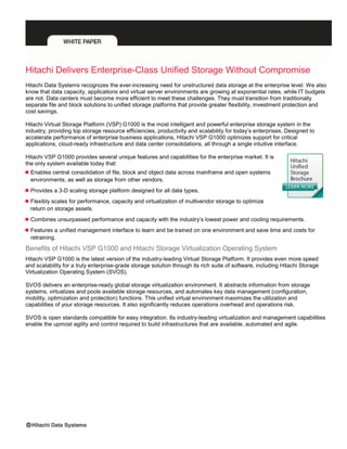 Hitachi Delivers Enterprise-Class Unified Storage Without Compromise
Hitachi Data Systems recognizes the ever-increasing need for unstructured data storage at the enterprise level. We also
know that data capacity, applications and virtual server environments are growing at exponential rates, while IT budgets
are not. Data centers must become more efficient to meet these challenges. They must transition from traditionally
separate file and block solutions to unified storage platforms that provide greater flexibility, investment protection and
cost savings.
Hitachi Virtual Storage Platform (VSP) G1000 is the most intelligent and powerful enterprise storage system in the
industry, providing top storage resource efficiencies, productivity and scalability for today’s enterprises. Designed to
accelerate performance of enterprise business applications, Hitachi VSP G1000 optimizes support for critical
applications, cloud-ready infrastructure and data center consolidations, all through a single intuitive interface.
Hitachi VSP G1000 provides several unique features and capabilities for the enterprise market. It is
the only system available today that:
 Enables central consolidation of file, block and object data across mainframe and open systems
environments, as well as storage from other vendors.
 Provides a 3-D scaling storage platform designed for all data types.
 Flexibly scales for performance, capacity and virtualization of multivendor storage to optimize
return on storage assets.
 Combines unsurpassed performance and capacity with the industry’s lowest power and cooling requirements.
 Features a unified management interface to learn and be trained on one environment and save time and costs for
retraining.
Benefits of Hitachi VSP G1000 and Hitachi Storage Virtualization Operating System
Hitachi VSP G1000 is the latest version of the industry-leading Virtual Storage Platform. It provides even more speed
and scalability for a truly enterprise-grade storage solution through its rich suite of software, including Hitachi Storage
Virtualization Operating System (SVOS).
SVOS delivers an enterprise-ready global storage virtualization environment. It abstracts information from storage
systems, virtualizes and pools available storage resources, and automates key data management (configuration,
mobility, optimization and protection) functions. This unified virtual environment maximizes the utilization and
capabilities of your storage resources. It also significantly reduces operations overhead and operations risk.
SVOS is open standards compatible for easy integration. Its industry-leading virtualization and management capabilities
enable the upmost agility and control required to build infrastructures that are available, automated and agile.
 
