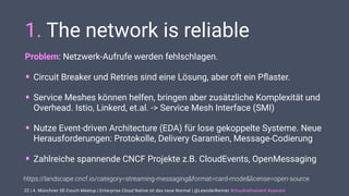| 4. Münchner SE-Couch Meetup | Enterprise Cloud Native ist das neue Normal | @LeanderReimer #cloudnativenerd #qaware
1. The network is reliable
Problem: Netzwerk-Aufrufe werden fehlschlagen.
• Circuit Breaker und Retries sind eine Lösung, aber oft ein Pﬂaster.
• Service Meshes können helfen, bringen aber zusätzliche Komplexität und
Overhead. Istio, Linkerd, et.al. -> Service Mesh Interface (SMI)
• Nutze Event-driven Architecture (EDA) für lose gekoppelte Systeme. Neue
Herausforderungen: Protokolle, Delivery Garantien, Message-Codierung
• Zahlreiche spannende CNCF Projekte z.B. CloudEvents, OpenMessaging
22
https://landscape.cncf.io/category=streaming-messaging&format=card-mode&license=open-source
 
