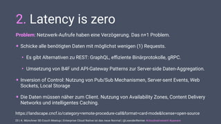 | 4. Münchner SE-Couch Meetup | Enterprise Cloud Native ist das neue Normal | @LeanderReimer #cloudnativenerd #qaware
2. Latency is zero
Problem: Netzwerk-Aufrufe haben eine Verzögerung. Das n+1 Problem.
• Schicke alle benötigten Daten mit möglichst wenigen (1) Requests.
• Es gibt Alternativen zu REST: GraphQL, eﬃziente Binärprotokolle, gRPC.
• Umsetzung von B4F und API-Gateway Patterns zur Server-side Daten-Aggregation.
• Inversion of Control: Nutzung von Pub/Sub Mechanismen, Server-sent Events, Web
Sockets, Local Storage
• Die Daten müssen näher zum Client. Nutzung von Availability Zones, Content Delivery
Networks und intelligentes Caching.
23
https://landscape.cncf.io/category=remote-procedure-call&format=card-mode&license=open-source
 