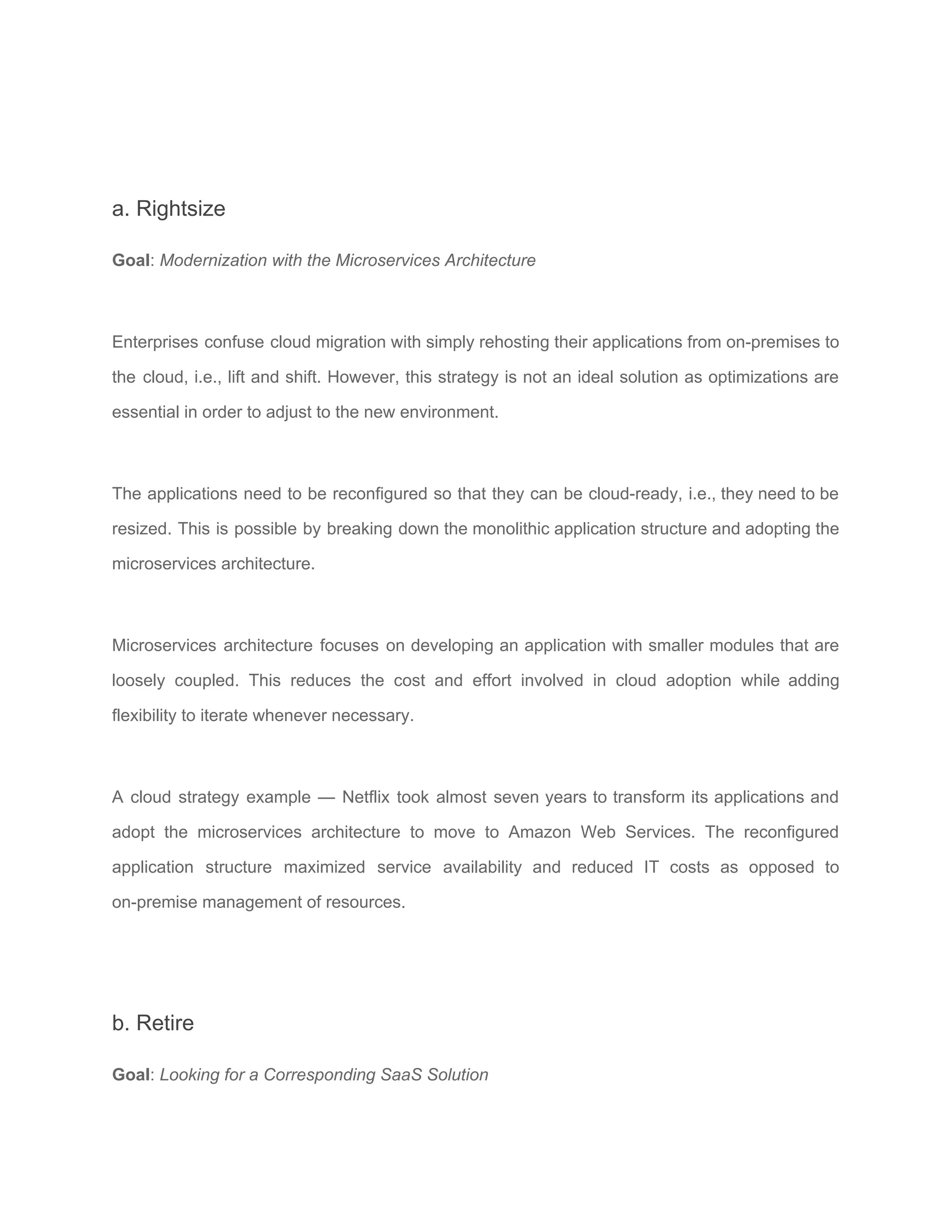 a. Rightsize
Goal​: ​Modernization with the Microservices Architecture
Enterprises confuse cloud migration with simply rehosting their applications from on-premises to
the cloud, i.e., lift and shift. However, this strategy is not an ideal solution as optimizations are
essential in order to adjust to the new environment.
The applications need to be reconfigured so that they can be cloud-ready, i.e., they need to be
resized. This is possible by breaking down the monolithic application structure and adopting the
microservices architecture​.
Microservices architecture focuses on developing an application with smaller modules that are
loosely coupled. This reduces the cost and effort involved in cloud adoption while adding
flexibility to iterate whenever necessary.
A cloud strategy example — Netflix took almost seven years to transform its applications and
adopt the microservices architecture to move to ​Amazon Web Services​. The reconfigured
application structure maximized service availability and reduced IT costs as opposed to
on-premise management of resources.
b. Retire
Goal​: ​Looking for a Corresponding SaaS Solution
 