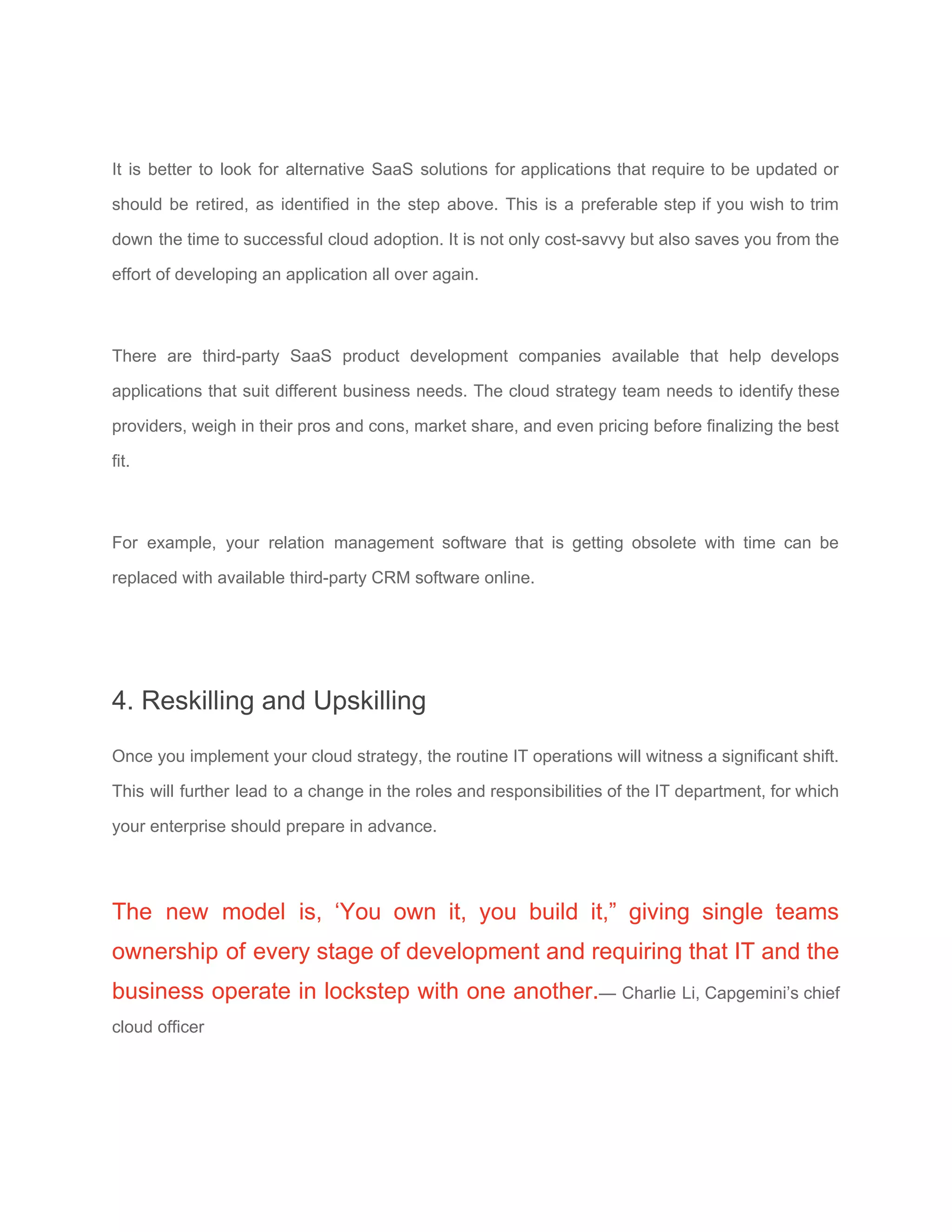 It is better to look for alternative SaaS solutions for applications that require to be updated or
should be retired, as identified in the step above. This is a preferable step if you wish to trim
down the time to successful cloud adoption. It is not only cost-savvy but also saves you from the
effort of developing an application all over again.
There are third-party ​SaaS product development companies available that help develops
applications that suit different business needs. The cloud strategy team needs to identify these
providers, weigh in their pros and cons, market share, and even pricing before finalizing the best
fit.
For example, your relation management software that is getting obsolete with time can be
replaced with available ​third-party CRM software​ online.
4. Reskilling and Upskilling
Once you implement your cloud strategy, the routine IT operations will witness a significant shift.
This will further lead to a change in the roles and responsibilities of the IT department, for which
your enterprise should prepare in advance.
The new model is, ‘You own it, you build it,” giving single teams
ownership of every stage of development and requiring that IT and the
business operate in lockstep with one another.​— Charlie Li, Capgemini’s chief
cloud officer
 
