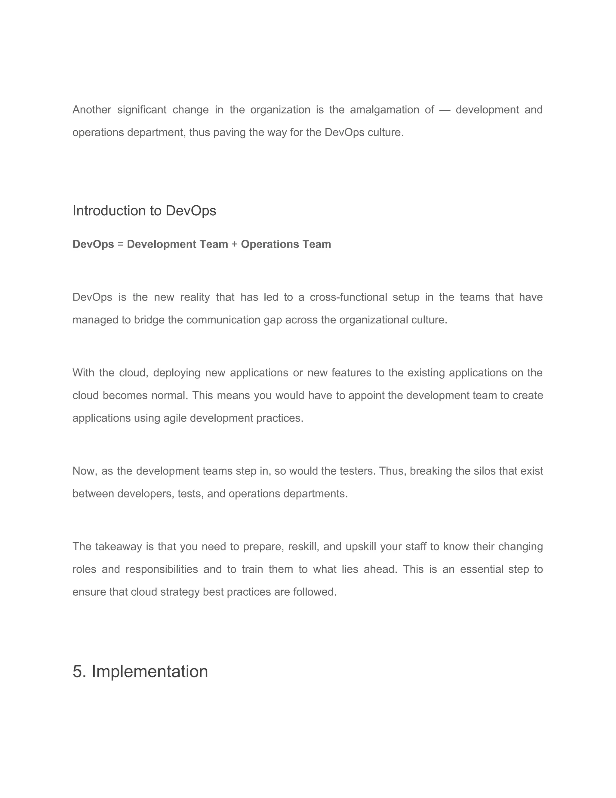Another significant change in the organization is the amalgamation of — development and
operations department, thus paving the way for the ​DevOps culture​.
Introduction to DevOps
DevOps​ = ​Development Team​ + ​Operations Team
DevOps is the new reality that has led to a cross-functional setup in the teams that have
managed to bridge the communication gap across the organizational culture.
With the cloud, deploying new applications or new features to the existing applications on the
cloud becomes normal. This means you would have to appoint the development team to create
applications using ​agile development​ practices.
Now, as the development teams step in, so would the testers. Thus, breaking the silos that exist
between developers, tests, and operations departments.
The takeaway is that you need to prepare, reskill, and upskill your staff to know their changing
roles and responsibilities and to train them to what lies ahead. This is an essential step to
ensure that cloud strategy best practices are followed.
5. Implementation
 