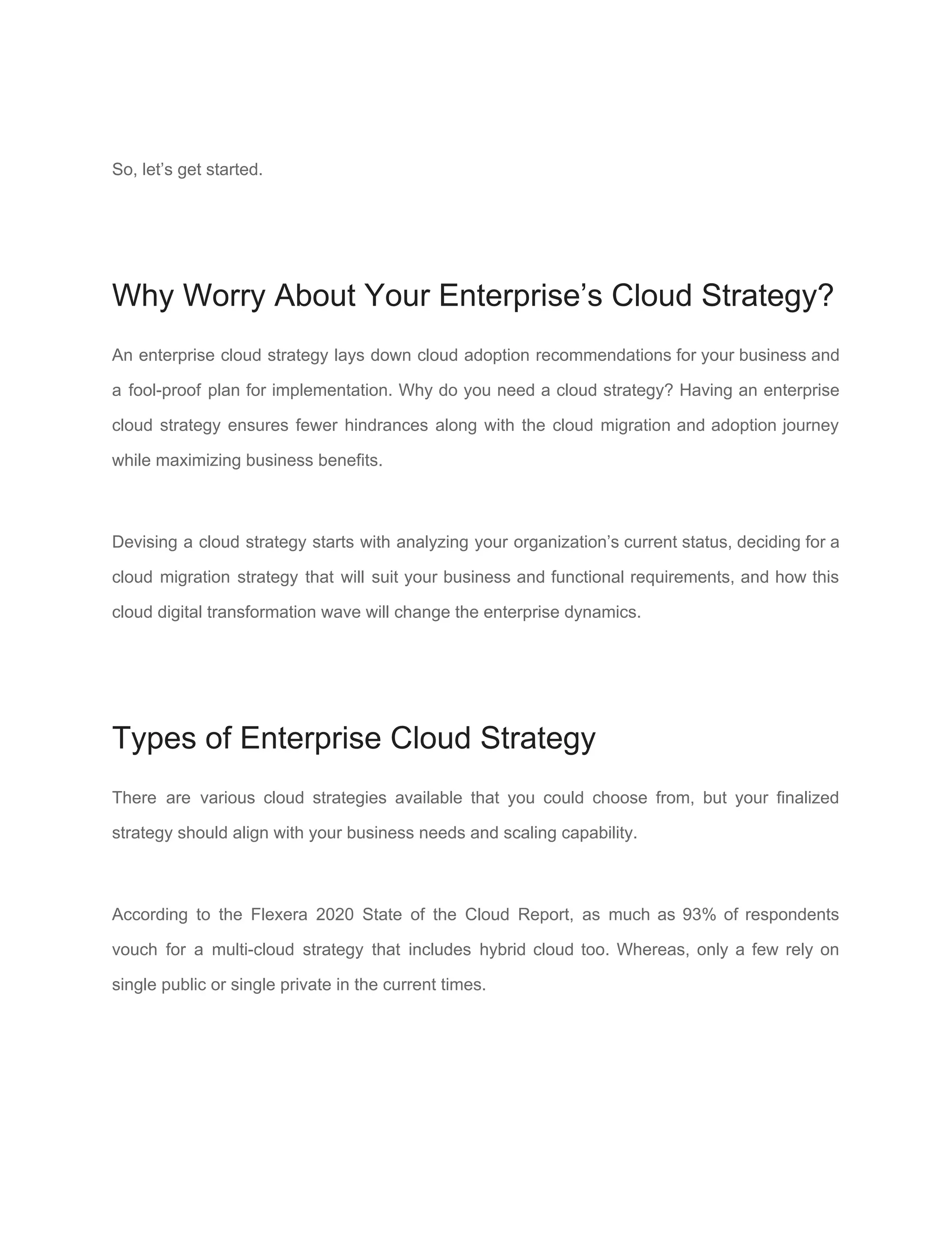 So, let’s get started.
Why Worry About Your Enterprise’s Cloud Strategy?
An enterprise cloud strategy lays down cloud adoption recommendations for your business and
a fool-proof plan for implementation. Why do you need a cloud strategy? Having an enterprise
cloud strategy ensures fewer hindrances along with the ​cloud migration and adoption journey
while maximizing business benefits.
Devising a cloud strategy starts with analyzing your organization’s current status, deciding for a
cloud migration strategy that will suit your ​business and functional requirements​, and how this
cloud digital transformation wave will change the enterprise dynamics.
Types of Enterprise Cloud Strategy
There are various cloud strategies available that you could choose from, but your finalized
strategy should align with your business needs and scaling capability.
According to the ​Flexera 2020 State of the Cloud Report​, as much as 93% of respondents
vouch for a multi-cloud strategy that includes hybrid cloud too. Whereas, only a few rely on
single public or single private in the current times.
 