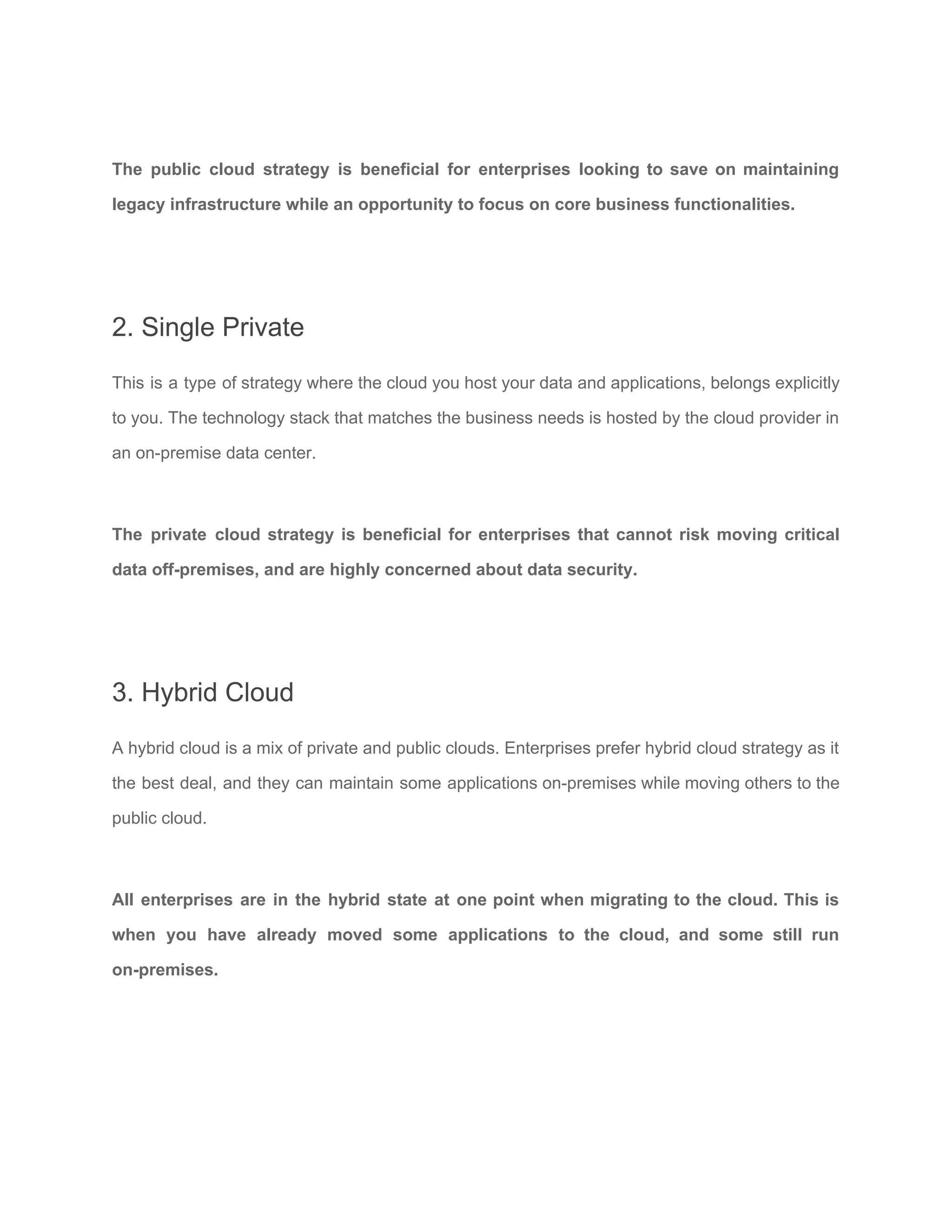 The public cloud strategy is beneficial for enterprises looking to save on maintaining
legacy infrastructure while an opportunity to focus on core business functionalities.
2. Single Private
This is a type of strategy where the cloud you host your data and applications, belongs explicitly
to you. The technology stack that matches the business needs is hosted by the cloud provider in
an on-premise data center.
The private cloud strategy is beneficial for enterprises that cannot risk moving critical
data off-premises, and are highly concerned about data security.
3. Hybrid Cloud
A hybrid cloud is a mix of private and public clouds. Enterprises prefer hybrid cloud strategy as it
the best deal, and they can maintain some applications on-premises while moving others to the
public cloud.
All enterprises are in the hybrid state at one point when migrating to the cloud. This is
when you have already moved some applications to the cloud, and some still run
on-premises.
 