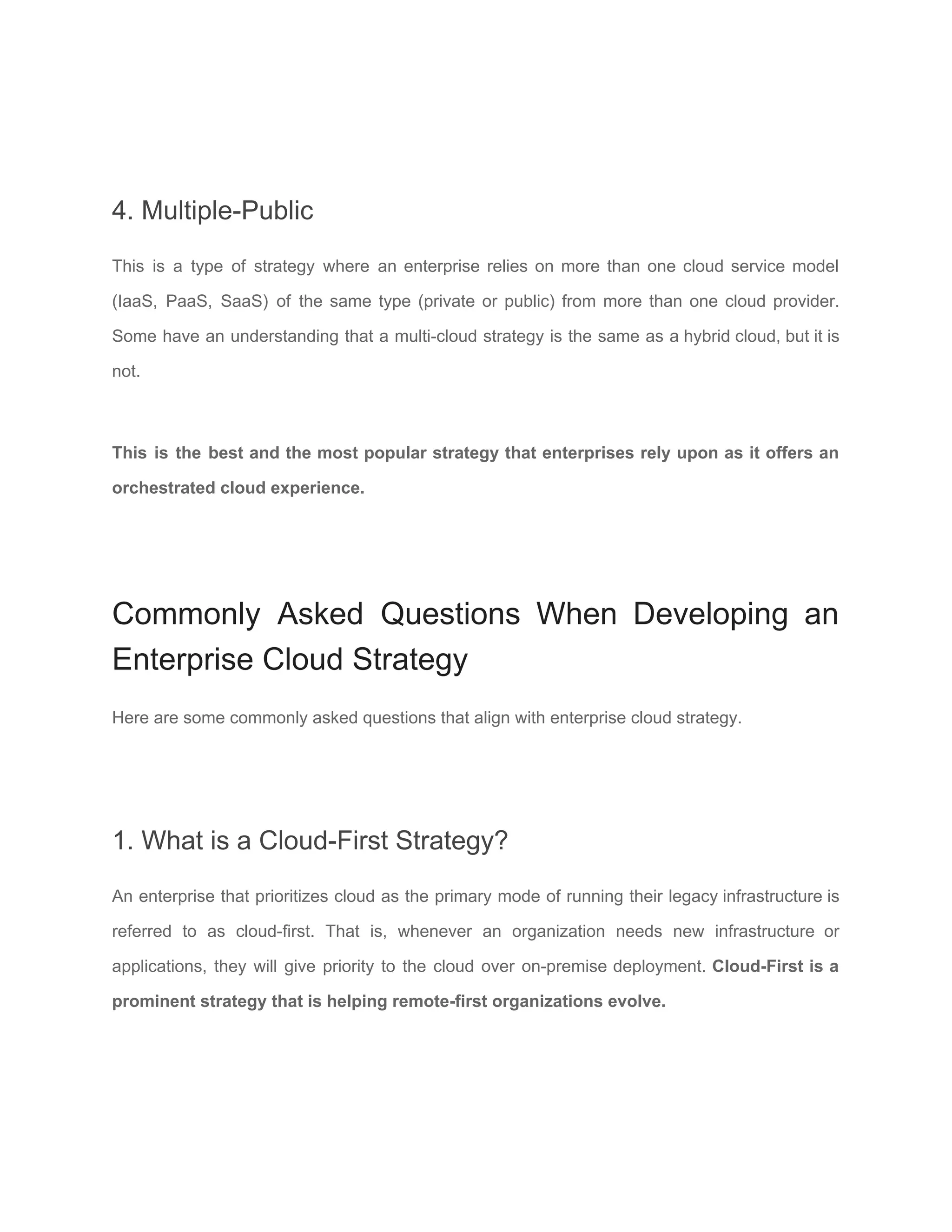 4. Multiple-Public
This is a type of strategy where an enterprise relies on more than one cloud service model
(​IaaS, PaaS, SaaS​) of the same type (private or public) from more than one cloud provider.
Some have an understanding that a multi-cloud strategy is the same as a hybrid cloud, but it is
not.
This is the best and the most popular strategy that enterprises rely upon as it offers an
orchestrated cloud experience.
Commonly Asked Questions When Developing an
Enterprise Cloud Strategy
Here are some commonly asked questions that align with enterprise cloud strategy.
1. What is a Cloud-First Strategy?
An enterprise that prioritizes cloud as the primary mode of running their legacy infrastructure is
referred to as cloud-first. That is, whenever an organization needs new infrastructure or
applications, they will give priority to the cloud over on-premise deployment. Cloud-First is a
prominent strategy that is helping remote-first organizations evolve.
 