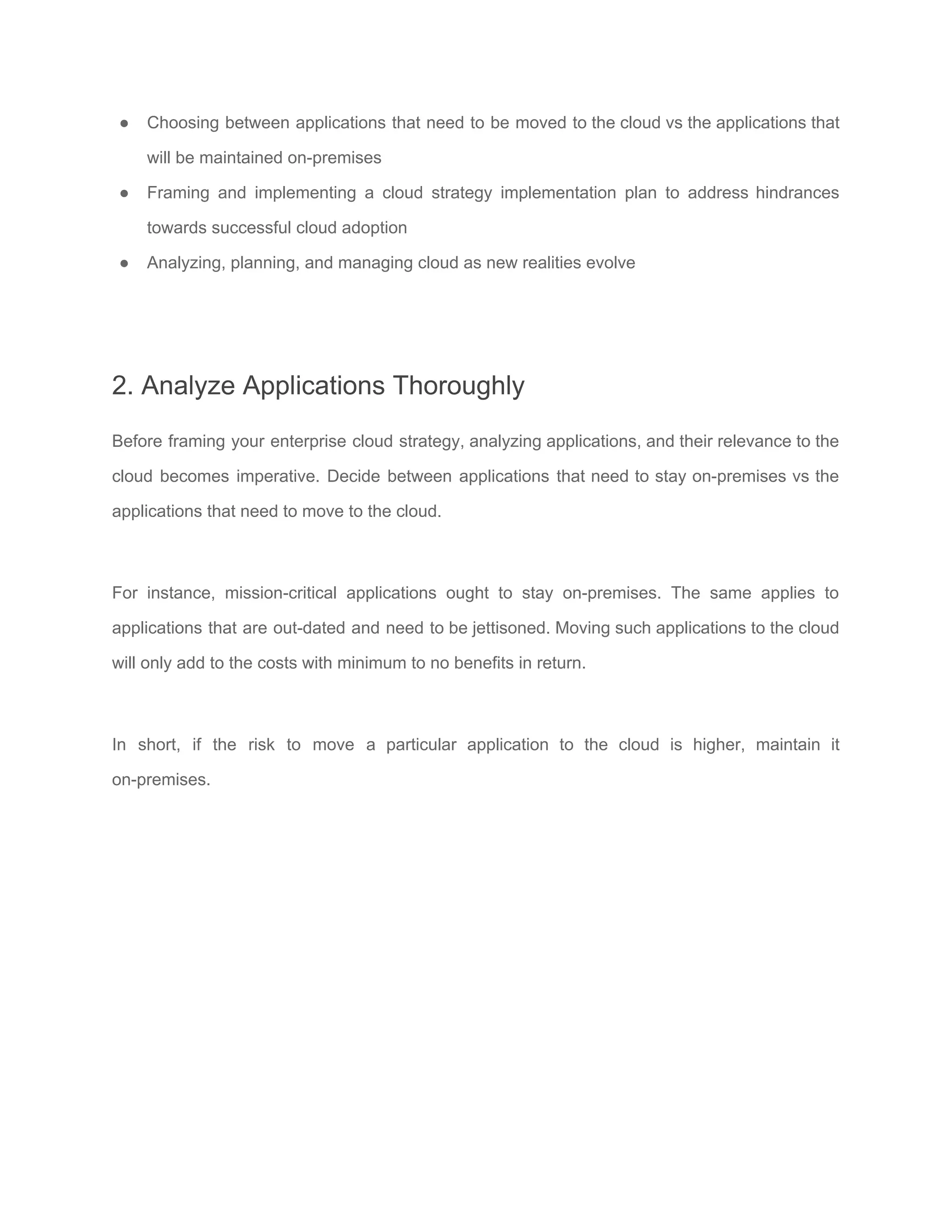 ● Choosing between applications that need to be moved to the cloud vs the applications that
will be maintained on-premises
● Framing and implementing a cloud strategy implementation plan to address hindrances
towards successful cloud adoption
● Analyzing, planning, and managing cloud as new realities evolve
2. Analyze Applications Thoroughly
Before framing your enterprise cloud strategy, analyzing applications, and their relevance to the
cloud becomes imperative. Decide between applications that need to stay on-premises vs the
applications that need to move to the cloud.
For instance, mission-critical applications ought to stay on-premises. The same applies to
applications that are out-dated and need to be jettisoned. Moving such applications to the cloud
will only add to the costs with minimum to no benefits in return.
In short, if the risk to move a particular application to the cloud is higher, maintain it
on-premises.
 