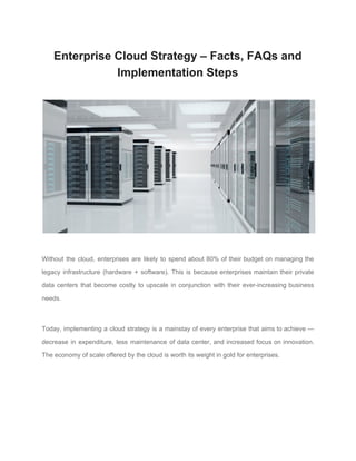 Enterprise Cloud Strategy – Facts, FAQs and
Implementation Steps
Without the cloud, enterprises are likely to spend about 80% of their budget on managing the
legacy infrastructure (hardware + software). This is because enterprises maintain their private
data centers that become costly to upscale in conjunction with their ever-increasing business
needs.
Today, implementing a cloud strategy is a mainstay of every enterprise that aims to achieve —
decrease in expenditure, less maintenance of data center, and increased focus on innovation.
The economy of scale offered by the cloud is worth its weight in gold for enterprises.
 
