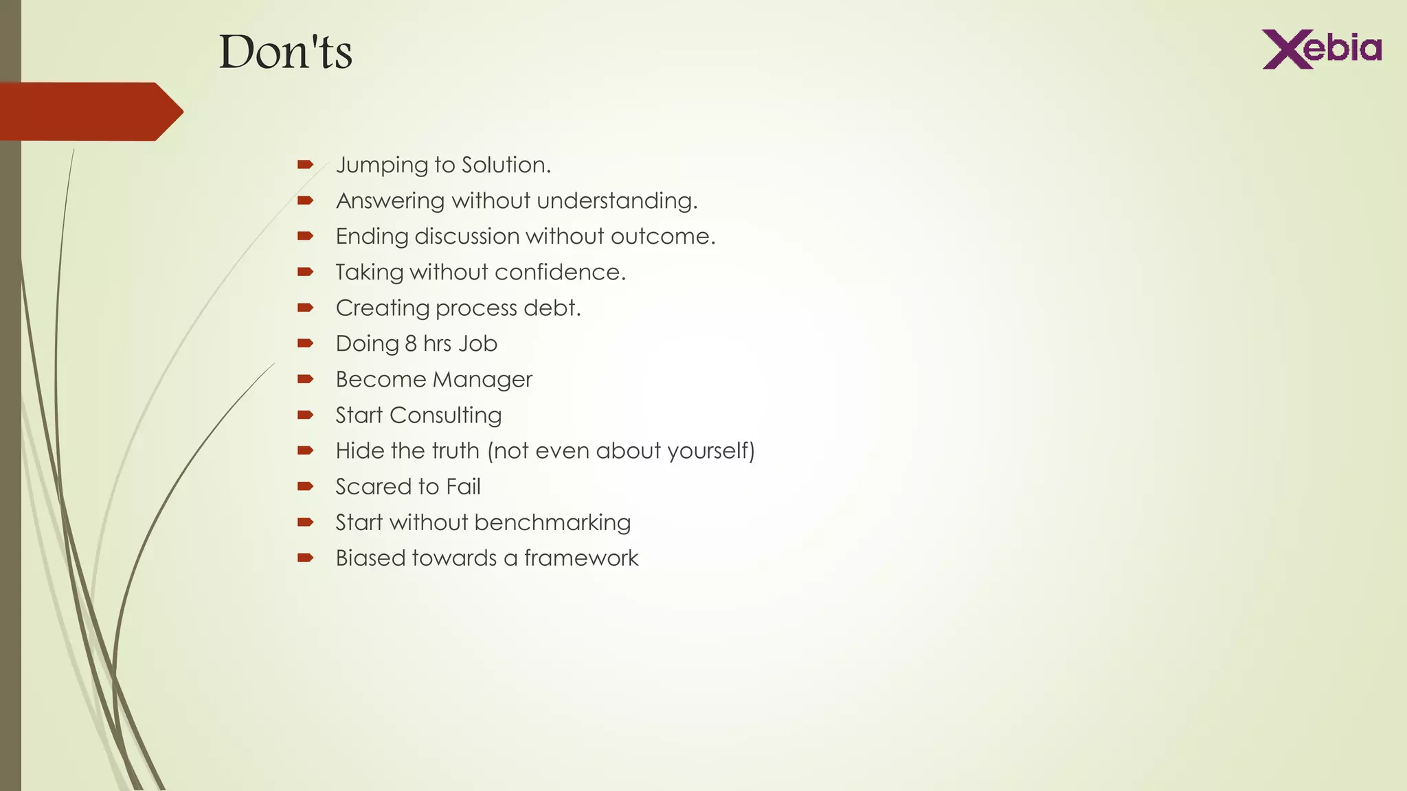 Don'ts
 Jumping to Solution.
 Answering without understanding.
 Ending discussion without outcome.
 Taking without confidence.
 Creating process debt.
 Doing 8 hrs Job
 Become Manager
 Start Consulting
 Hide the truth (not even about yourself)
 Scared to Fail
 Start without benchmarking
 Biased towards a framework
 