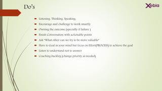 Do’s
 Listening. Thinking. Speaking.
 Encourage and challenge to work smartly
 Owning the outcome (specially if failure )
 Finish Conversation with actionable points
 Ask “What other can we try to be more valuable”
 Have to Goal in your mind but focus on Effort(PROCESS) to achieve the goal
 Listen to understand not to answer
 Coaching backlog (change priority as needed)
 