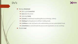 Do’s
 Raising Awareness
 Have a good Connection
 Care about the person
 Achieving Clarity
 Curiosity to understand everything (Process, technology, culture)
 Challenge the thought process (What is holding back)
 Confidence to take risk based on the understanding you have gained (Build Trust)
 Commitment of coach (Towards the process and organisation you are coaching)
 Decide Goal
 