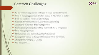 Common Challenges
 No one common organisation wide goal or vision for transformation.
 Focus of changing process or structure instead of Behaviours or Culture
 Every one wanted to be successful with Agile
 Start with development teams (Leadership understands it)
 Only help to make them do the right practices
 Teams are complaining about adding more work due to new process
 Focus on major problems
 Metrics driven have more wattage then Value driven
 Development wanted to change but business is not in our control.
 Change from Managing to Leading
 And many more…..
 