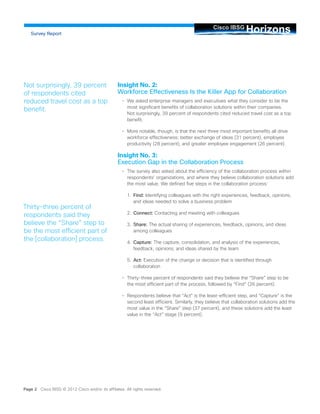 Insight No. 2: Workforce Effectiveness Is the Killer App for Collaboration 
• 
We asked enterprise managers and executives what they consider to be the most significant benefits of collaboration solutions within their companies. Not surprisingly, 39 percent of respondents cited reduced travel cost as a top benefit. 
• 
More notable, though, is that the next three most important benefits all drive workforce effectiveness: better exchange of ideas (31 percent), employee productivity (28 percent), and greater employee engagement (26 percent). 
Insight No. 3: Execution Gap in the Collaboration Process 
• 
The survey also asked about the efficiency of the collaboration process within respondents’ organizations, and where they believe collaboration solutions add the most value. We defined five steps in the collaboration process: 
1. Find: Identifying colleagues with the right experiences, feedback, opinions, and ideas needed to solve a business problem 
2. Connect: Contacting and meeting with colleagues 
3. Share: The actual sharing of experiences, feedback, opinions, and ideas among colleagues 
4. Capture: The capture, consolidation, and analysis of the experiences, feedback, opinions, and ideas shared by the team 
5. Act: Execution of the change or decision that is identified through collaboration 
• 
Thirty-three percent of respondents said they believe the “Share” step to be the most efficient part of the process, followed by “Find” (26 percent). 
• 
Respondents believe that “Act” is the least-efficient step, and “Capture” is the second least efficient. Similarly, they believe that collaboration solutions add the most value in the “Share” step (37 percent), and these solutions add the least value in the “Act” stage (9 percent). 
Not surprisingly, 39 percent of respondents cited reduced travel cost as a top benefit. 
Page 2 Cisco IBSG © 2012 Cisco and/or its affiliates. All rights reserved. Horizons Cisco IBSG 
Thirty-three percent of respondents said they believe the “Share” step to be the most efficient part of the [collaboration] process. 
Survey Report  
