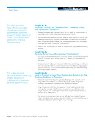 Insight No. 4: Improved Training, the “Network Effect,” and Ease of Use Are Top Drivers of Adoption 
• 
We asked managers and executives which factors would be most important in encouraging them to use collaboration solutions more often. 
• 
The most important factor (38 percent) would be better training on how to use collaboration solutions to improve business value. The second most important driver (35 percent) would be wider use of these solutions by other employees, creating greater value through the “network effect.” 
• 
Solutions that are easier to use would be the third most important factor driving adoption. 
Insight No. 5: Security Concerns and Complexity Inhibit Adoption 
• 
The single greatest technical barrier preventing greater adoption of collaboration solutions is concern about security, cited by 37 percent of IT managers and executives. 
• 
Respondents want to be sure that use of collaboration technology will not make their networks vulnerable to outside intrusion. In an era of decreasing budgets and resources, they are also concerned about the complexity of implementing and managing these solutions. 
Insight No. 6: Lack of Engagement and Poor Relationship-Building Are Top Business Inhibitors to Adoption 
• 
We asked respondents about the greatest challenges they encounter when using collaboration solutions to meet virtually. We found that the greatest challenges are related to engagement and relationship-building. 
• 
Forty-three percent cited lack of engagement of participants during virtual meetings. For example, virtual-meeting participants may multitask or may not pay attention, and according to respondents, this presents a challenge to effective virtual collaboration. 
• 
The second most important challenge was difficulty “team building” through virtual meetings. In order words, respondents find it is sometimes challenging to build trust and personal relationships in virtual meetings. Horizons Cisco IBSG 
Survey Report 
The most important factor [for encouraging more frequent use of collaboration solutions] would be better training on how to use collaboration solutions to improve business value. 
The single greatest technical barrier preventing greater adoption of collaboration solutions is concern about security. 
Page 3 Cisco IBSG © 2012 Cisco and/or its affiliates. All rights reserved.  
