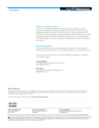 Horizons Cisco IBSG 
More Information 
Cisco Internet Business Solution Group (IBSG), the company’s global consultancy, helps CXOs from the world’s largest public and private organizations solve critical business challenges. By connecting strategy, process, and technology, Cisco IBSG industry experts enable customers to turn visionary ideas into value. 
For further information about IBSG, visit http://www.cisco.com/ibsg 
Survey Report 
About Cisco IBSG Horizons Horizons is a multimodal research and analysis program designed to identify business transformation opportunities fueled by technology innovation. Horizons’ multimodal approach focuses on three core areas: (1) primary research such as customer surveys, focus groups, and subject-matter-expert interviews; (2) in-depth secondary research from market leaders and influencers; and (3) the application of predictive analytics to garner insights about technology innovations and quantify their impacts. 
Acknowledgements The authors would like to recognize the valuable contributions of Jody Ashley, Collette Bunton, Andy Noronha, and Christopher Reberger to this study and report. 
For more information about the Cisco IBSG “Enterprise Collaboration” Horizons study, please contact: 
Joseph Bradley Cisco IBSG Research & Economics Practice josbradl@cisco.com 
Shari Slate Cisco Americas Inclusion Strategy Group sslate@cisco.com 
