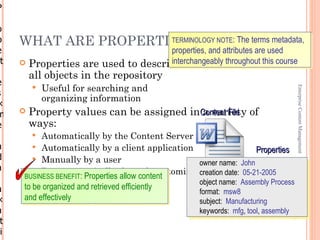 P
r
o
p    WHAT ARE PROPERTIES?
                      TERMINOLOGY NOTE: The terms metadata,
e                                   properties, and attributes are used
rt                                  interchangeably throughout this course
      Properties are used to describe
         all objects in the repository
e
            Useful for searching and




                                                                                     Enterprise Content Management
s
             organizing information
×
m       Property values can be assigned inContent File of
                                            a variety
e        ways:
          Automatically by the Content Server
a        Automatically by a client application                     Properties
d        Manually by a user
                                                 owner name: John
a        Programmatically through customization creation date: 05-21-2005
      BUSINESS BENEFIT: Properties allow content
                                                     object name: Assembly Process
a     to be organized and retrieved efficiently
                                                     format: msw8
×     and effectively                                subject: Manufacturing
a                                                    keywords: mfg, tool, assembly 1-13
 t
ri
 