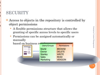 S
e
c
u    SECURITY
ri
        Access to objects in the repository is controlled by
y
×        object permissions




                                                                    Enterprise Content Management
          A flexible permissions structure that allows the
           granting of specific access levels to specific users
          Permissions can be assigned automatically or
           manually
           based on business requirements
                                  Users/Groups    Permissions
                                 World           BROWSE
                                 Owner           DELETE
                                 Stanley         WRITE
                                 Sales           READ
                                 Marketing       VERSION

                                                                  1-18
 
