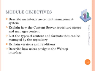 MODULE OBJECTIVES
 Describe an enterprise content management
  system




                                                        Enterprise Content Management
 Explain how the Content Server repository stores
  and manages content
 List the types of content and formats that can be
  managed by the repository
 Explain versions and renditions

 Describe how users navigate the Webtop
  interface

                                                      1-2
 