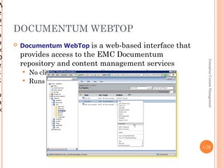 W
e
b
T   DOCUMENTUM WEBTOP
o
p      Documentum WebTop is a web-based interface that
×
D       provides access to the EMC Documentum
        repository and content management services




                                                            Enterprise Content Management
e
s        No client software installation required
k        Runs in a standard web browser

o
p
×




                                                          1-20
 