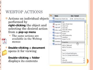 D
o
u
b    WEBTOP ACTIONS
        Actions on individual objects can also be
e
         performed by
-        right-clicking the object and




                                                       Enterprise Content Management
c        selecting the desired action
 i       from a pop-up menu
c           The same actions are
k            available in the Webtop
             menus
n
g
        Double-clicking a document
×        opens it for viewing
ri
         Double-clicking a folder
g        displays its contents                       1-23
h
 -
 
