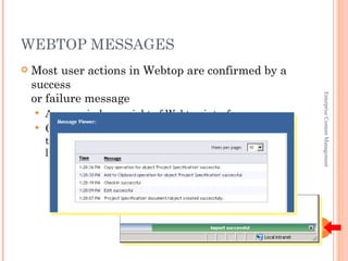 WEBTOP MESSAGES
   Most user actions in Webtop are confirmed by a
    success
    or failure message




                                                         Enterprise Content Management
     Appears in lower right of Webtop interface
     Clicking a message displays the Message Viewer
      that
      lists all messages for the current session




                                                       1-24
 