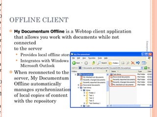 M
y
D
o    OFFLINE CLIENT
c       My Documentum Offline is a Webtop client application
u
         that allows you work with documents while not
m
         connected




                                                                             Enterprise Content Management
e        to the server
n           Provides local offline storage of selected repository files
            Integrates with Windows Explorer, Microsoft Office, and
u            Microsoft Outlook
m       When reconnected to the
         server, My Documentum
O        Offline automatically
f        manages synchronization
fl       of local copies of content
         with the repository                                               1-27
n
e
 
