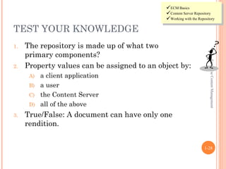 ECM Basics
                                             Content Server Repository
                                             Working with the Repository

TEST YOUR KNOWLEDGE
1.   The repository is made up of what two
     primary components?




                                                                      Enterprise Content Management
2.   Property values can be assigned to an object by:
      A) a client application
      B) a user
      C) the Content Server
      D) all of the above

3.   True/False: A document can have only one
     rendition.


                                                                   1-28
 
