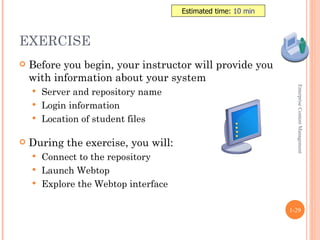 Estimated time: 10 min



EXERCISE
   Before you begin, your instructor will provide you
    with information about your system




                                                                Enterprise Content Management
     Server and repository name
     Login information
     Location of student files


   During the exercise, you will:
     Connect to the repository
     Launch Webtop
     Explore the Webtop interface


                                                              1-29
 