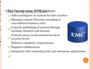 D
o
c
u   THEDocumentum ECM platform:
    The ECM SOLUTION
m       Adds intelligence to content for fast searches
e
n       Manages content lifecycles according to
        user-defined business rules




                                                                      Enterprise Content Management
u       Controls publishing of content through
m       multiple channels and formats
E       Controls access to documents based on
C       security levels
M       Enforces regulatory requirements
×
        Supports collaboration
        Integrates with authoring tools and enterprise applications


                                                                  1-4
 
