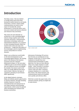 Introduction
The Nokia vision, “Life Goes Mobile”,
is actually about much more than
having the mobile Internet in our hands.                                             Mobile
                                                                                     domain
It describes a world in which mobile
communications are used in every
aspect of everyday life, private,
professional, or social and where users
can access content and services wherever
and whenever they need them.                                           Internet
                                                                      and media                 Enterprise
                                                                       domain                    domain

This vision sets new demands on
architecture, as the converging digital                                                  User
industry brings together parts of the
consumer electronics, communication,
information technology, media and                                                     Home
entertainment industries. As a response                                              domain
to these emerging demands, Nokia has
started work on the next step of its
architecture – a high-level description of   Figure 1. Domain model
the technologies used for implementing
services and products in various
domains.

Nokia’s new architecture work builds         Information Technology (IT) services
on the latest developments in the            have become an essential part of any
converging digital industry. The starting    company. At their best, IT services allow
point is the division of the business        employees to beneﬁt from new
ecosystem into four ‘domains’                communication technologies in their
(illustrated in Figure 1). The user plays    daily lives. Yet, they are most effective
a different role in each of these domains    when every single employee is made
and uses different services accordingly –    mobile – when everyone is carrying a
for example, the services used at the        mobile device that enables them to
ofﬁce are usually different from those       connect with each other, customers,
used at home. Likewise, the types of         company databases etc. as and when
companies operating in each domain           they choose. This allows business and
differ signiﬁcantly.                         communications needs to be handled
                                             more quickly and with less effort.
As the digital industry converges,
Nokia sees deﬁnite growth opportunities      With this in mind, this paper looks at the
in all these domains, through extending      enterprise domain, giving an insight into
mobility. However, it must be                its main drivers.
remembered that each domain has its
own legacy business and technology
requirements, which cannot be ignored
when developing new technical and
business innovations.




                                                                                                             3
 