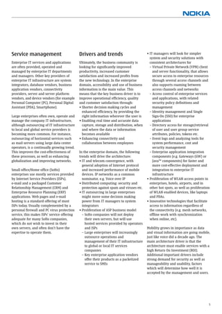 Service management                           Drivers and trends                           • IT managers will look for simpler
                                                                                            system and security solutions with
Enterprise IT services and applications      Ultimately, the business community is          consistent architectures for
are often provided, operated and             looking for signiﬁcantly improved              – Virtual Private Network (VPN) client
managed by enterprise IT departments         productivity, increased customer                 and server functionality, that allows
and managers. Other key providers of         satisfaction and increased proﬁts from           secure access to enterprise resources
enterprise IT infrastructure are system      the new technology. In the enterprise            through several access channels and
integrators, database vendors, business      domain, accessibility and use of business        also supports roaming between
application vendors, connectivity            information is the main value. This              access channels and networks
providers, server and server platform        means that the key business driver is to       – Access control of enterprise services
vendors, and device vendors (for example     improve operational efﬁciency, quality           and applications, with related
Personal Computer (PC), Personal Digital     and customer satisfaction through:               security policy deﬁnitions and
Assistant (PDA), Smartphone).                • Shorter decision making cycles and             management
                                               enhanced efﬁciency, by providing the         – Identity management and Single
Large enterprises often own, operate and       right information wherever the user is         Sign-On (SSO) for enterprise
manage the company IT infrastructure,        • Enabling real time and accurate data           applications
although outsourcing of IT infrastructure      capture, storage and distribution, when      – Directory access for storage/retrieval
to local and global service providers is       and where the data or information              of user and user group service
becoming more common. For instance,            becomes available                              attributes, policies, tokens etc.
outsourcing of horizontal services such      • Enhancing connectivity and                   – Event logs and analyzing tools for
as mail servers using large data center        collaboration between employees                system performance, cost and
operators, is a continually growing trend.                                                    security management
This improves the cost-effectiveness of      In the enterprise domain, the following        – Enterprise application integration
these processes, as well as enhancing        trends will drive the architecture:              components (e.g. Gateways (GW) or
globalization and improving networks.        • IT and telecom convergence, with               Java™ components) for faster and
                                               general adoption of Internet protocol          more cost-effective deployment and
Small ofﬁce/Home ofﬁce (SoHo)                  and increased performance of mobile            integration to enterprise IT
enterprises use mostly services provided       devices. IP networks as a common               infrastructure
by Internet Service Providers (ISPs),          nominator, e.g. Voice over IP              • Proliferation of WLAN access points in
e-mail and a packaged Customer               • Distributed computing: security and          enterprises, hotels, airports, and in
Relationship Management (CRM) and              protection against spam and viruses etc.     other hot spots, as well as proliferation
Enterprise Resource Planning (ERP)           • IT outsourcing in large enterprises          of WLAN enabled devices, like laptops
applications. Web pages and e-mail             might move some decision making              and PDAs.
hosting is a standard offering of most         power from IT managers to system           • Innovative technologies that facilitate
ISPs today. Usually complemented by a          integrators                                  access to information regardless of
personal ﬁrewall and PC virus protection     • Proliferation of ASP business model          the connectivity (e.g. mesh networks,
service, this makes ISPs’ service offering     – SoHo companies will not deploy             ofﬂine work with synchronization
adequate for many SoHo companies,                their own servers, but will use            when online, etc).
which do not wish to invest in their             hosted services provided by operators
own servers, and often don’t have the            and ISPs                                 Mobility grows in importance as data
expertise to operate them.                     – Large enterprises will increasingly      and visual information are going mobile,
                                                 outsource operations and                 just like voice did a decade ago. The
                                                 management of their IT infrastructure    main architecture driver is that the
                                                 to global or local IT services           architecture must enable services with a
                                                 companies                                high Return On Investment (ROI).
                                               – Key enterprise application vendors       Additional important drivers include
                                                 offer their products as a packetized     strong demand for security as well as
                                                 service to SMEs                          manageability and usability, factors
                                                                                          which will determine how well it is
                                                                                          accepted by the management and users.




                                                                                                                                    5
 