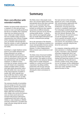 Summary
More cost-effective with                    The Nokia vision is that people create,       The main services in the enterprise
                                            share, and consume digital content using      domain are voice, e-mail, messaging,
extended mobility                           interoperable devices that share universal    PIM, vertical business applications and
                                            access i.e. are connected with each           both Intranet and Internet access.
Mobility can bring notable reductions to    other anytime, anywhere. This vision          Furthermore, ensuring end-to-end
a company’s IT costs and such basic         includes an architecture that supports        security is a mandatory requirement.
services as voice can beneﬁt greatly from   connectivity on different domains.            The technologies needed by mobile
the full use of mobility. Most companies    The devices used may not be only the          enterprise services include WLAN, VoIP,
today have two infrastructures for          existing mobile phones – in theory,           Rich Call, Infrared, Bluetooth, IPSec
voice, a ﬁxed and a mobile solution.        they could be any imaginable gadget           and TLS. Moreover, 3G and web services
Full voice mobility makes enterprise        that can handle digital information and       can also be employed to improve
communication more efﬁcient, bringing       include a communication package.              service quantity and quality. Access to
all the convenient voice services that                                                    enterprise services is achieved with
users are familiar with through their       Due to the separation of the domains,         voice devices, PCs and laptops as well as
ﬁxed line systems, as well as making the    one driver for architecture evolution is to   smartphones, naturally using the best
corporate address book available over       ensure interoperability between systems       device for each service.
the mobile.                                 and devices in all domains and across
                                            domains. To reduce fragmentation,             For companies, integrating mobility into
Switching to a single telephone system      Nokia promotes open architecture in all       daily operations is a challenge, yet once
based on one mobile infrastructure          domains.                                      in place, it becomes a vital competitive
brings substantial cost savings –                                                         advantage, bringing both direct and
ﬁnancial beneﬁts result from lower          The Nokia vision of increased mobility        indirect cost savings for the enterprise,
costs for subscriptions and service fees,   requires connections that transcend           speeding up processes and decision
reduced maintenance of ﬁxed lines and       time and place. This applies to all four      making and improving customer service
less administration with one bill for       domains, and in the enterprise domain,        and satisfaction. The overall trend is
employees. In addition to these             Nokia wants to enable integrated              towards a mobile society, where people
recurring cost savings, enterprises also    mobility as a central success factor for      can use, for instance, on-line collaboration
save call related costs. Competitive        corporations. By adding mobility,             tools, contributing to the success of their
mobile-to-mobile tariffs in markets         productivity will increase and new            work more easily, regardless of their
with high mobile penetration reduce         business processes will be possible,          physical location or time.
the total mobile voice costs, because       allowing the whole environment to
of the large proportion of mobile-to-       beneﬁt.
mobile calls, which typically have
lower tariffs than ﬁxed to mobile calls.
In this way, enterprises can cut daily
voice communications expenditure by
up to 25%.

The enterprise beneﬁts of reachability
and cost savings are the new revenue
opportunity for operators. Experience
from Scandinavia proves that fully
mobile enterprises bring up to 50%
higher ARPU than normal business
users. Mobile voice services for business
users are future proof and can be
enriched with presence information,
complemented with Push to talk over
Cellular or video telephony in WDCMA
networks. Furthermore, all mobile data
usage will grow along with the service
development.




6
 