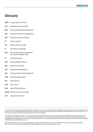 Glossary
ARPU       Average Revenue Per User

ASP        Application Service Provider

CRM        Customer Relationship Management

CPR        Corporate Performance Management

ERP        Enterprise Resource Planning

IP         Internet Protocol

ISP        Internet Service Provider

IT         Information Technology

PIM        Personal Information Management,
           e.g. contacts, calendar, notes

PC         Personal Computer

PDA        Personal Digital Assistant

ROI        Return On Investment

SCM        Supply Chain Management

SME        Small and Medium-sized Enterprises

SoHo       Small ofﬁce/Home ofﬁce

SSO        Single Sign-On

VoIP       Voice over IP

VPN        Virtual Private Network

WLAN Wireless Local Area Network

XSP        (any) Service Provider




The contents of this document are copyright © 2004 Nokia. All rights reserved. A license is hereby granted to download and print a copy of this document for personal use only.
No other license to any other intellectual property rights is granted herein. Unless expressly permitted herein, reproduction, transfer, distribution or storage of part or all of
the contents in any form without the prior written permission of Nokia is prohibited.

The content of this document is provided “as is”, without warranties of any kind with regards its accuracy or reliability, and speciﬁcally excluding all implied warranties,
for example of merchantability, ﬁtness for purpose, title and non-infringement. In no event shall Nokia be liable for any special, indirect or consequential damages, or any
damages whatsoever resulting form loss of use, data or proﬁts, arising out of or in connection with the use of the document. Nokia reserves the right to revise the document
or withdraw it at any time without prior notice.

Nokia and Nokia Connecting People are registered trademarks of Nokia Corporation. Nokia product names are either trademarks or registered trademarks of Nokia.
Other product and company names mentioned herein may be trademarks or trade names of their respective owners.


                                                                                                                                                                                7
 