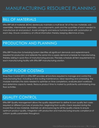 http://effiasoft.com/cloud-erp-sme.aspx | 10 | P a g e 
MANUFACTURING RESOURCE PLANNING 
BILL OF MATERIALS 
Effia ERP bill of materials (BOM) dexterously maintains a multi level list of the raw materials, sub- assemblies, intermediate assemblies, sub-components, parts and the quantities of each needed to manufacture an end product. Avoid ambiguity and reduce humane errors with automation at each step. Ensure consistency of critical information thereby keeping dilemmas at bay. 
PRODUCTION AND PLANNING 
Effia ERP Production Scheduling System identifies all significant demands and replenishments required for production and reiterate the same into a supply demand schedule for manufacturing, thereby aiding in quick flow of manufacturing process. Precisely schedule all item requirements for each manufacturing facility with Effia ERP manufacturing solution. 
SHOP FLOOR COSTING 
Shop Floor Control (SFC) in Effia ERP provides all functions required to manage and control the manufacturing floor, including on-line routing maintenance, labor reporting and scheduling. The module maintains the data needed to optimize on time completions, evaluate plant workload, and determine capacity needs. Reduce product time to market by proficiently administering shop floor activities. 
QUALITY CONTROL 
Effia ERP Quality Management allows the quality department to define its own quality test cases required at different juncture of production, beginning from quality check required during the inward flow of raw materials. Maintain an all-inclusive log for all the quality checks to ensure optimum product quality. Integration with production and manufacturing ensures compliance of uniform quality parameters throughout. 
 