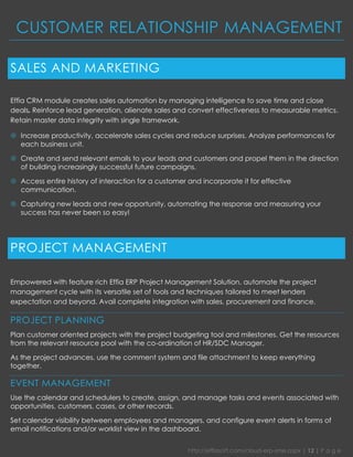 http://effiasoft.com/cloud-erp-sme.aspx | 12 | P a g e 
CUSTOMER RELATIONSHIP MANAGEMENT 
SALES AND MARKETING 
Effia CRM module creates sales automation by managing intelligence to save time and close deals. Reinforce lead generation, alienate sales and convert effectiveness to measurable metrics. Retain master data integrity with single framework. 
 Increase productivity, accelerate sales cycles and reduce surprises. Analyze performances for each business unit. 
 Create and send relevant emails to your leads and customers and propel them in the direction of building increasingly successful future campaigns. 
 Access entire history of interaction for a customer and incorporate it for effective communication. 
 Capturing new leads and new opportunity, automating the response and measuring your success has never been so easy! 
PROJECT MANAGEMENT 
Empowered with feature rich Effia ERP Project Management Solution, automate the project management cycle with its versatile set of tools and techniques tailored to meet lenders expectation and beyond. Avail complete integration with sales, procurement and finance. 
PROJECT PLANNING 
Plan customer oriented projects with the project budgeting tool and milestones. Get the resources from the relevant resource pool with the co-ordination of HR/SDC Manager. 
As the project advances, use the comment system and file attachment to keep everything together. 
EVENT MANAGEMENT 
Use the calendar and schedulers to create, assign, and manage tasks and events associated with opportunities, customers, cases, or other records. 
Set calendar visibility between employees and managers, and configure event alerts in forms of email notifications and/or worklist view in the dashboard.  