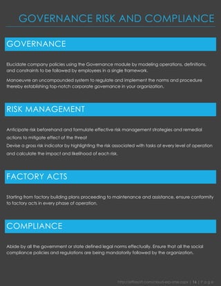 http://effiasoft.com/cloud-erp-sme.aspx | 16 | P a g e 
GOVERNANCE RISK AND COMPLIANCE 
GOVERNANCE 
Elucidate company policies using the Governance module by modeling operations, definitions, and constraints to be followed by employees in a single framework. 
Manoeuvre an uncompounded system to regulate and implement the norms and procedure thereby establishing top-notch corporate governance in your organization. 
RISK MANAGEMENT 
Anticipate risk beforehand and formulate effective risk management strategies and remedial actions to mitigate effect of the threat 
Devise a gross risk indicator by highlighting the risk associated with tasks at every level of operation and calculate the impact and likelihood of each risk. 
FACTORY ACTS 
Starting from factory building plans proceeding to maintenance and assistance, ensure conformity to factory acts in every phase of operation. 
COMPLIANCE 
Abide by all the government or state defined legal norms effectually. Ensure that all the social compliance policies and regulations are being mandatorily followed by the organization. 
 