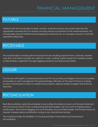 http://effiasoft.com/cloud-erp-sme.aspx | 18 | P a g e 
FINANCIAL MANAGEMENT 
PAYABLE 
Imbibed with the functionality to enter, monitor, maintain invoices and credit notes that the organization received from its vendors and also process for payment of the aforementioned, this module goes beyond traditional book keeping to empower you to manage company’s financial operations effectively. 
RECEIVABLE 
This module helps in tracking all the invoices that are awaiting payment from customers. Monitor cash flow and better manage the collection cycles, working capital needs from analytics based on Receivables. Insightfully manage lagging payments and reduce bad debts. 
LEDGER 
Connected with logistics, business processes and the accounting sub ledgers of account payables receivables or cash management the general ledger officiates as the heart of finance module. Access a central pool of data to create finance reports, prepare realistic budgets and financial forecasts. 
RECONCILIATION 
Bank Reconciliation assists the enterprise in reconciling the balance shown on the bank statement with the amount shown in the corresponding General Ledger cash accounts to impede serious ramifications. This involves flagging Accounts Payable, Accounts Receivable, and Payroll checks as cleared. Impede serious ramifications owing to any mismatched records. 
The module provides the flexibility of choosing between Automated and Manual back reconciliation.  