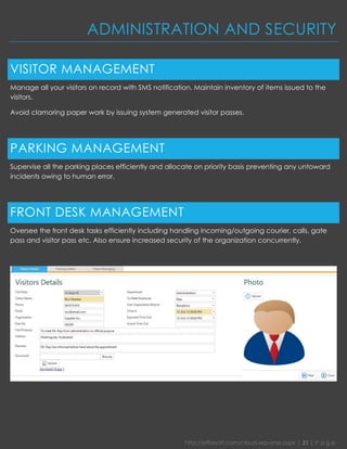 http://effiasoft.com/cloud-erp-sme.aspx | 21 | P a g e 
ADMINISTRATION AND SECURITY 
VISITOR MANAGEMENT 
Manage all your visitors on record with SMS notification. Maintain inventory of items issued to the visitors. 
Avoid clamoring paper work by issuing system generated visitor passes. 
PARKING MANAGEMENT 
Supervise all the parking places efficiently and allocate on priority basis preventing any untoward incidents owing to human error. 
FRONT DESK MANAGEMENT 
Oversee the front desk tasks efficiently including handling incoming/outgoing courier, calls, gate pass and visitor pass etc. Also ensure increased security of the organization concurrently. 
 
