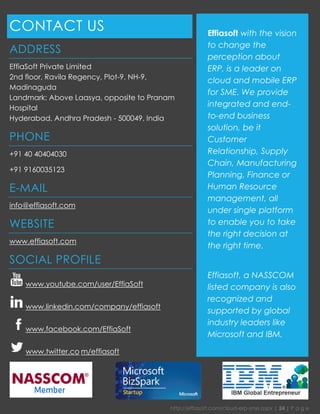 http://effiasoft.com/cloud-erp-sme.aspx | 24 | P a g e 
CONTACT US 
ADDRESS 
EffiaSoft Private Limited 2nd floor, Ravila Regency, Plot-9, NH-9, Madinaguda Landmark: Above Laasya, opposite to Pranam Hospital Hyderabad, Andhra Pradesh - 500049, India 
PHONE 
+91 40 40404030 
+91 9160035123 
E-MAIL 
info@effiasoft.com 
WEBSITE 
www.effiasoft.com 
SOCIAL PROFILE 
www.youtube.com/user/EffiaSoft 
www.linkedin.com/company/effiasoft 
www.facebook.com/EffiaSoft 
www.twitter.co m/effiasoft 
Effiasoft with the vision to change the perception about ERP, is a leader on cloud and mobile ERP for SME. We provide integrated and end- to-end business solution, be it Customer Relationship, Supply Chain, Manufacturing Planning, Finance or Human Resource management, all under single platform to enable you to take the right decision at the right time. 
Effiasoft, a NASSCOM listed company is also recognized and supported by global industry leaders like Microsoft and IBM. 