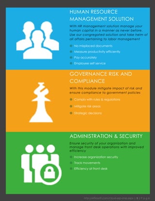 http://effiasoft.com/cloud-erp-sme.aspx | 5 | P a g e 
HUMAN RESOURCE MANAGEMENT SOLUTION 
With HR management solution manage your human capital in a manner as never before. Use our congregated solution and take helm of all affairs pertaining to labor management 
 No misplaced documents 
 Measure productivity efficiently 
 Pay accurately 
 Employee self service 
GOVERNANCE RISK AND COMPLIANCE 
With this module mitigate impact of risk and ensure compliance to government policies 
 Comply with rules & regulations 
 Mitigate risk areas 
 Strategic decisions 
ADMINISTRATION & SECURITY 
Ensure security of your organization and manage front desk operations with improved efficiency 
 Increase organization security 
 Track movements 
 Efficiency at front desk  