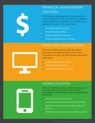 http://effiasoft.com/cloud-erp-sme.aspx | 6 | P a g e 
FIXED ASSET MANAGEMENT 
With this module easily track an asset’s purchase and depreciation history and increase accuracy by eliminating redundant data entry 
 Assets tracking & allocations 
 Maintenance & servicing 
 Measure depreciation & values 
FINANCIAL MANAGEMENT SOLUTION 
The financial management module works in close integration with material management, human resource & logistics to provide you a panoramic view of your business. 
 No misplaced documents 
 Finance & accounting 
 Forecast expense & revenue 
 Financial performance & analysis 
MOBILE SOLUTION 
With our mobile solutions stay tuned to your business from any corner of the world. Accelerate cash flow by reducing operating expenses. 
 Instant access to work center 
 Improved communication and collaboration 
 Improved workflow and expedited approval process 
 Enhanced responsiveness to customer queries 
 