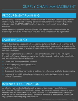 http://effiasoft.com/cloud-erp-sme.aspx | 8 | P a g e 
SUPPLY CHAIN MANAGEMENT 
PROCUREMENT PLANNING 
Procure to Pay is one of the important processes in an ERP SCM solution. Embarking from demand creation sallying forth towards reckoning a supplier it finally concludes at creation of purchase order. Leverage Effia ERP Cloud SCM solution to automate your business's procure-to-pay processes. 
Define agreements, payment terms and polices. Avail sophisticated collaboration with the suppliers right through the interim. Ensure ubiquitous policy compliance in the organization. 
SALES EFFICIENCY 
Order to Cash business processes involves perceiving customer orders for goods or services and rendering the same. It commences when an order is placed and consummates when payment for the same has been credited or received. Press into service Effia ERP cloud SCM to devise customer- oriented business plan. 
Scrutinize exceptions and respond timely to resolve the aforesaid. Improve the odds against on time delivery for improved customer experience. Ameliorate sales by seeking better opportunities and revamping the order conversion ratio. 
 Can be used for multiple business processes 
 Reduced complexity in selling of products 
 Multi-lingual interfaces 
 Gives overall view of business in order to facilitate more information and faster decision making 
 Integrated B2B and B2C portals for proffering communication between customers and customer's stakeholders 
INVENTORY OPTIMIZATION 
An effective Inventory Control Solution acts as a powerhouse for savvy order fulfillment. Commissioning Effia ERP Cloud SCM Solution pursue inventory levels, impending customer orders, deliveries and maturing stock in a more befitting manner to make decisions in the nick of time. Proactive alert on inventory level helps you respond in good time to shortages thus paring down any surprise element hampering order fulfillment.  