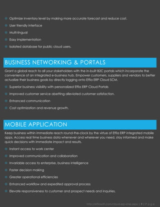 http://effiasoft.com/cloud-erp-sme.aspx | 9 | P a g e 
 Optimize inventory level by making more accurate forecast and reduce cost. 
 User friendly interface 
 Multi-lingual 
 Easy implementation 
 Isolated database for public cloud users. 
BUSINESS NETWORKING & PORTALS 
Grant a global reach to all your stakeholders with the in-built B2C portals which incorporate the convenience of an integrated e-business hub. Empower customers, suppliers and vendors to better actualize their business goals by directly logging onto Effia ERP Cloud SCM. 
 Superior business visibility with personalized Effia ERP Cloud Portals 
 Improved customer service abetting alleviated customer satisfaction. 
 Enhanced communication 
 Cost optimization and revenue growth. 
MOBILE APPLICATION 
Keep business within immediate reach round-the-clock by the virtue of Effia ERP integrated mobile apps. Access real time business data whenever and wherever you need, stay informed and make quick decisions with immediate impact and results. 
 Instant access to work center 
 Improved communication and collaboration 
 Invariable access to enterprise, business intelligence 
 Faster decision making 
 Greater operational efficiencies 
 Enhanced workflow and expedited approval process 
 Elevate responsiveness to customer and prospect needs and inquiries. 
 