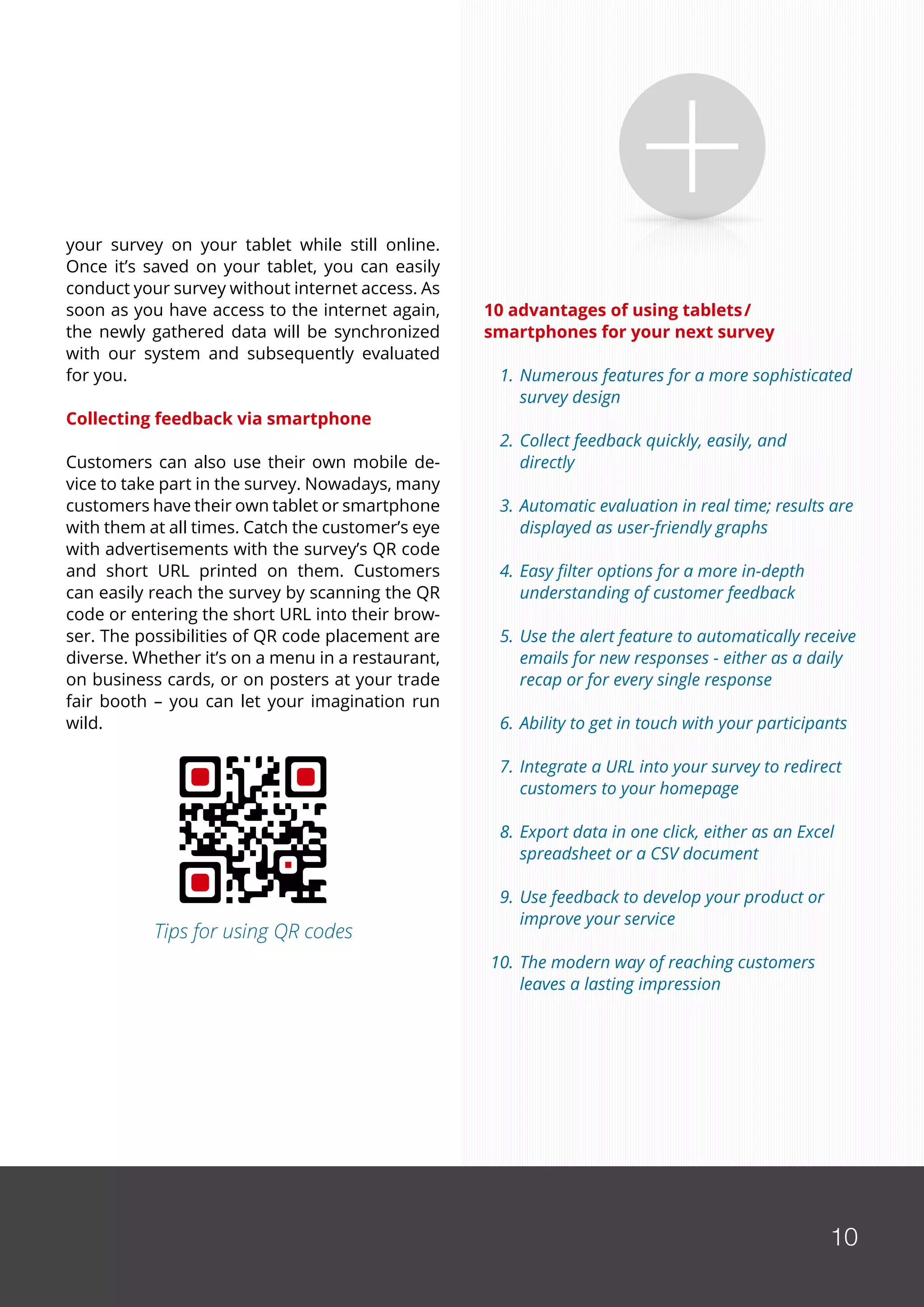 10
your survey on your tablet while still online.
Once it’s saved on your tablet, you can easily
conduct your survey without internet access. As
soon as you have access to the internet again,
the newly gathered data will be synchronized
with our system and subsequently evaluated
for you.
Collecting feedback via smartphone
Customers can also use their own mobile de-
vice to take part in the survey. Nowadays, many
customers have their own tablet or smartphone
with them at all times. Catch the customer’s eye
with advertisements with the survey’s QR code
and short URL printed on them. Customers
can easily reach the survey by scanning the QR
code or entering the short URL into their brow-
ser. The possibilities of QR code placement are
diverse. Whether it’s on a menu in a restaurant,
on business cards, or on posters at your trade
fair booth – you can let your imagination run
wild.
10 advantages of using tablets/
smartphones for your next survey
	 1.	Numerous features for a more sophisticated 	
		survey design
	 2.	Collect feedback quickly, easily, and 		
		directly
	 3.	Automatic evaluation in real time; results are 	
		displayed as user-friendly graphs
	 4.	Easy filter options for a more in-depth
		understanding of customer feedback
	 5.	Use the alert feature to automatically receive
		emails for new responses - either as a daily 	
		recap or for every single response
	 6.	Ability to get in touch with your participants
	 7.	Integrate a URL into your survey to redirect 	
		customers to your homepage
	
	 8.	Export data in one click, either as an Excel
		spreadsheet or a CSV document
	
	 9.	Use feedback to develop your product or
		improve your service
	10.	The modern way of reaching customers 	
		leaves a lasting impression
10
Tips for using QR codes
 