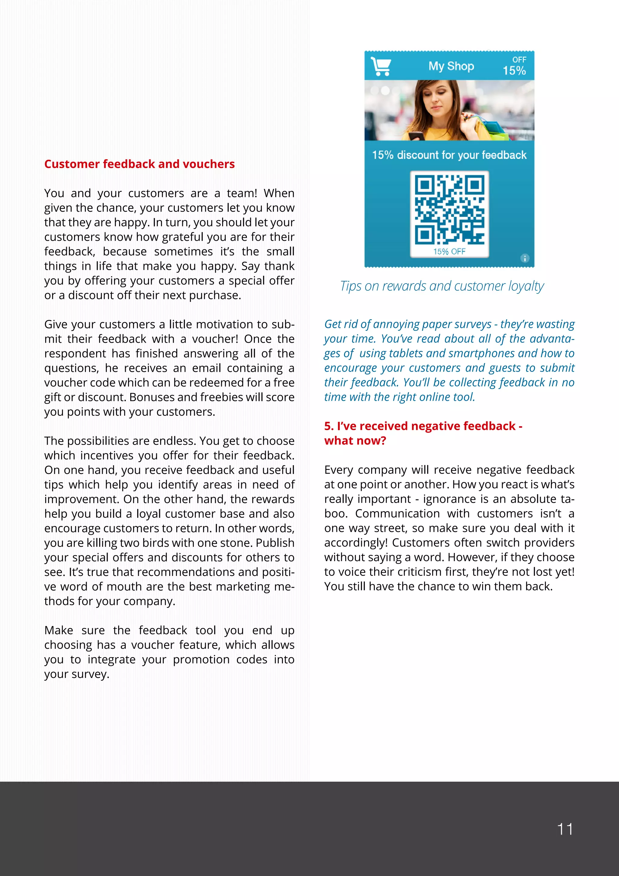 11
Customer feedback and vouchers
You and your customers are a team! When
given the chance, your customers let you know
that they are happy. In turn, you should let your
customers know how grateful you are for their
feedback, because sometimes it’s the small
things in life that make you happy. Say thank
you by offering your customers a special offer
or a discount off their next purchase.
Give your customers a little motivation to sub-
mit their feedback with a voucher! Once the
respondent has finished answering all of the
questions, he receives an email containing a
voucher code which can be redeemed for a free
gift or discount. Bonuses and freebies will score
you points with your customers.
The possibilities are endless. You get to choose
which incentives you offer for their feedback.
On one hand, you receive feedback and useful
tips which help you identify areas in need of
improvement. On the other hand, the rewards
help you build a loyal customer base and also
encourage customers to return. In other words,
you are killing two birds with one stone. Publish
your special offers and discounts for others to
see. It’s true that recommendations and positi-
ve word of mouth are the best marketing me-
thods for your company.
Make sure the feedback tool you end up
choosing has a voucher feature, which allows
you to integrate your promotion codes into
your survey.
Get rid of annoying paper surveys - they’re wasting
your time. You’ve read about all of the advanta-
ges of using tablets and smartphones and how to
encourage your customers and guests to submit
their feedback. You’ll be collecting feedback in no
time with the right online tool.
5. I’ve received negative feedback -
what now?
Every company will receive negative feedback
at one point or another. How you react is what’s
really important - ignorance is an absolute ta-
boo. Communication with customers isn’t a
one way street, so make sure you deal with it
accordingly! Customers often switch providers
without saying a word. However, if they choose
to voice their criticism first, they’re not lost yet!
You still have the chance to win them back.
11
Tips on rewards and customer loyalty
 