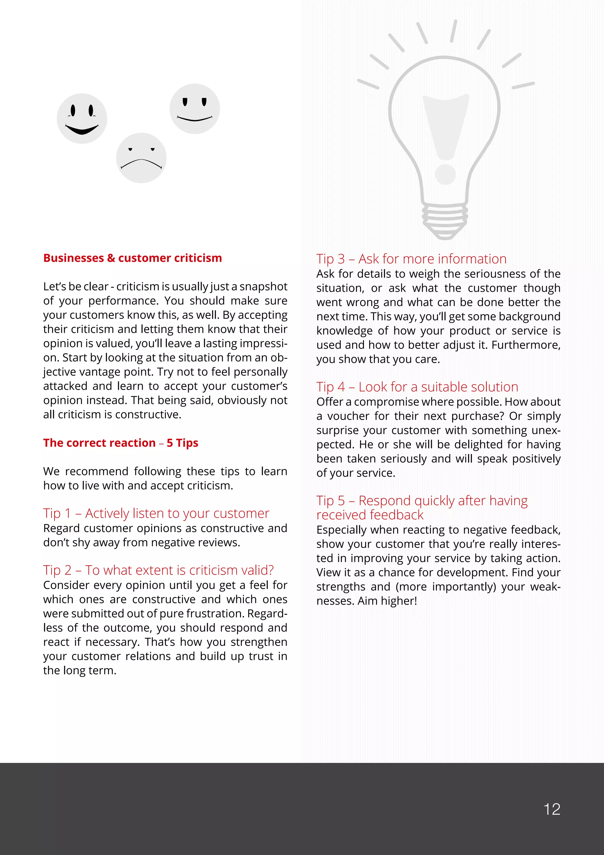 12
Businesses & customer criticism
Let’s be clear - criticism is usually just a snapshot
of your performance. You should make sure
your customers know this, as well. By accepting
their criticism and letting them know that their
opinion is valued, you’ll leave a lasting impressi-
on. Start by looking at the situation from an ob-
jective vantage point. Try not to feel personally
attacked and learn to accept your customer’s
opinion instead. That being said, obviously not
all criticism is constructive.
The correct reaction − 5 Tips
We recommend following these tips to learn
how to live with and accept criticism.
Tip 1 – Actively listen to your customer
Regard customer opinions as constructive and
don’t shy away from negative reviews.
Tip 2 – To what extent is criticism valid?
Consider every opinion until you get a feel for
which ones are constructive and which ones
were submitted out of pure frustration. Regard-
less of the outcome, you should respond and
react if necessary. That’s how you strengthen
your customer relations and build up trust in
the long term.
Tip 3 – Ask for more information
Ask for details to weigh the seriousness of the
situation, or ask what the customer though
went wrong and what can be done better the
next time. This way, you’ll get some background
knowledge of how your product or service is
used and how to better adjust it. Furthermore,
you show that you care.
Tip 4 – Look for a suitable solution
Offer a compromise where possible. How about
a voucher for their next purchase? Or simply
surprise your customer with something unex-
pected. He or she will be delighted for having
been taken seriously and will speak positively
of your service.
Tip 5 – Respond quickly after having
received feedback
Especially when reacting to negative feedback,
show your customer that you’re really interes-
ted in improving your service by taking action.
View it as a chance for development. Find your
strengths and (more importantly) your weak-
nesses. Aim higher!
12
 