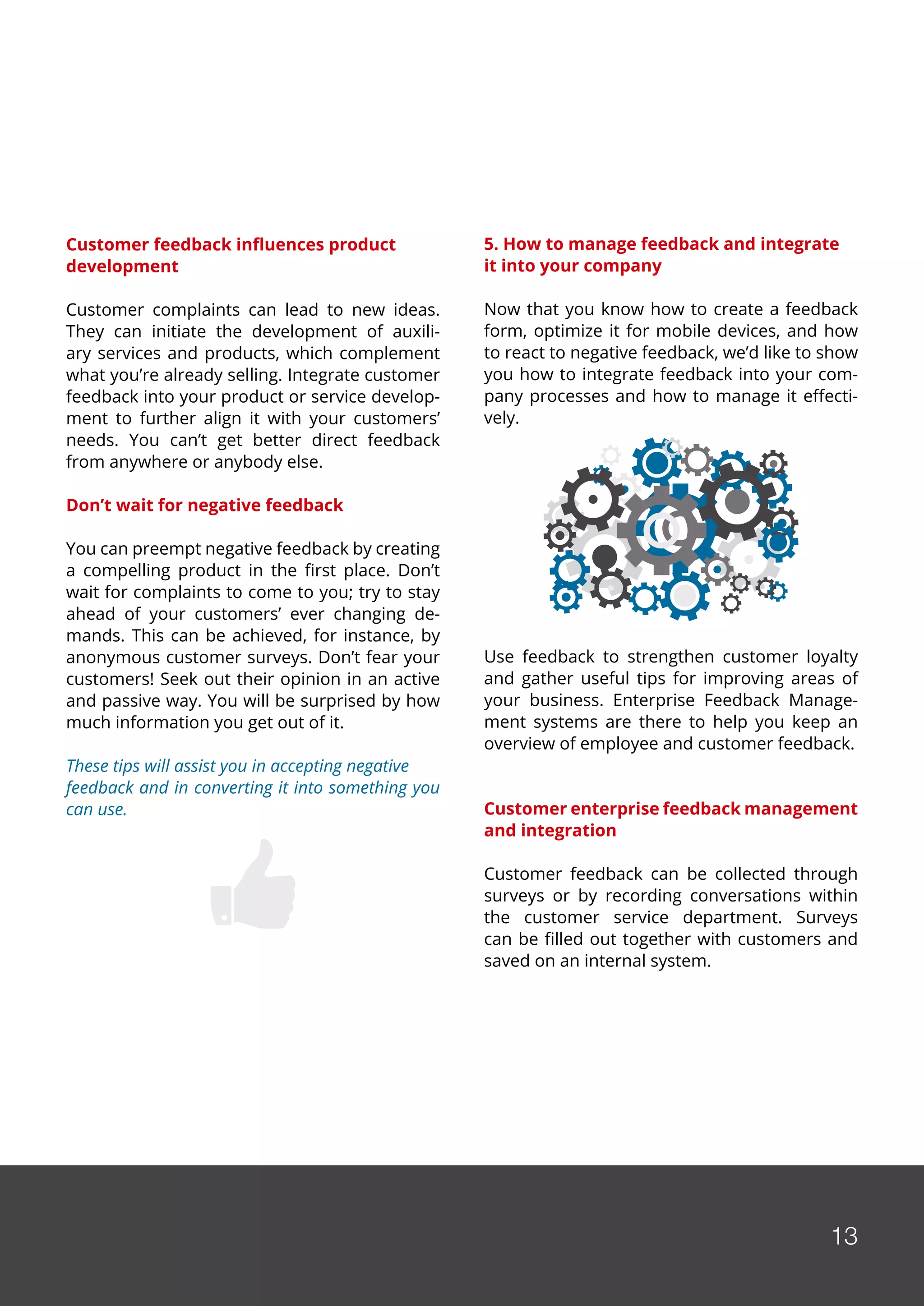 13
Customer feedback influences product
development
Customer complaints can lead to new ideas.
They can initiate the development of auxili-
ary services and products, which complement
what you’re already selling. Integrate customer
feedback into your product or service develop-
ment to further align it with your customers’
needs. You can’t get better direct feedback
from anywhere or anybody else.
Don’t wait for negative feedback
You can preempt negative feedback by creating
a compelling product in the first place. Don’t
wait for complaints to come to you; try to stay
ahead of your customers’ ever changing de-
mands. This can be achieved, for instance, by
anonymous customer surveys. Don’t fear your
customers! Seek out their opinion in an active
and passive way. You will be surprised by how
much information you get out of it.
These tips will assist you in accepting negative
feedback and in converting it into something you
can use.
5. How to manage feedback and integrate
it into your company
Now that you know how to create a feedback
form, optimize it for mobile devices, and how
to react to negative feedback, we’d like to show
you how to integrate feedback into your com-
pany processes and how to manage it effecti-
vely.
Use feedback to strengthen customer loyalty
and gather useful tips for improving areas of
your business. Enterprise Feedback Manage-
ment systems are there to help you keep an
overview of employee and customer feedback.
Customer enterprise feedback management
and integration
Customer feedback can be collected through
surveys or by recording conversations within
the customer service department. Surveys
can be filled out together with customers and
saved on an internal system.
13
 